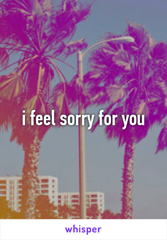 i feel sorry for you