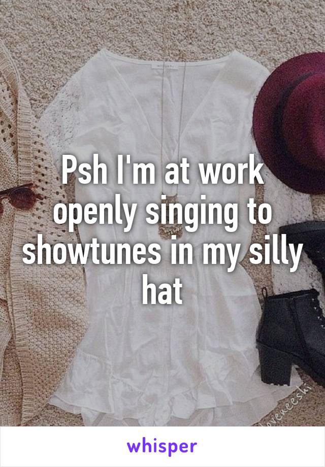 Psh I'm at work openly singing to showtunes in my silly hat