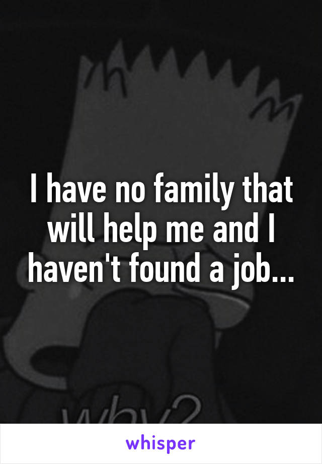 I have no family that will help me and I haven't found a job...