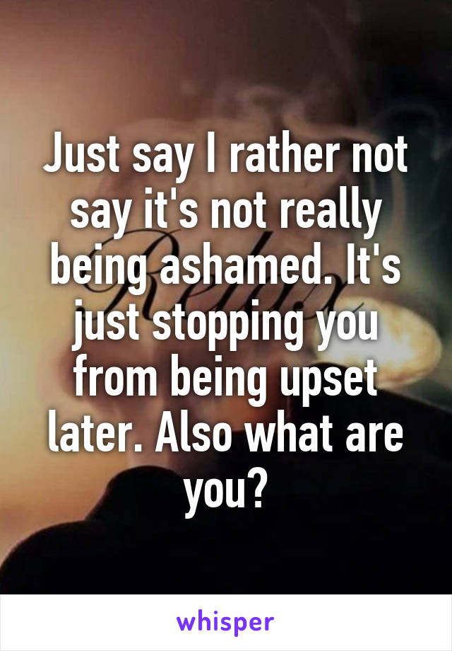 Just say I rather not say it's not really being ashamed. It's just stopping you from being upset later. Also what are you?