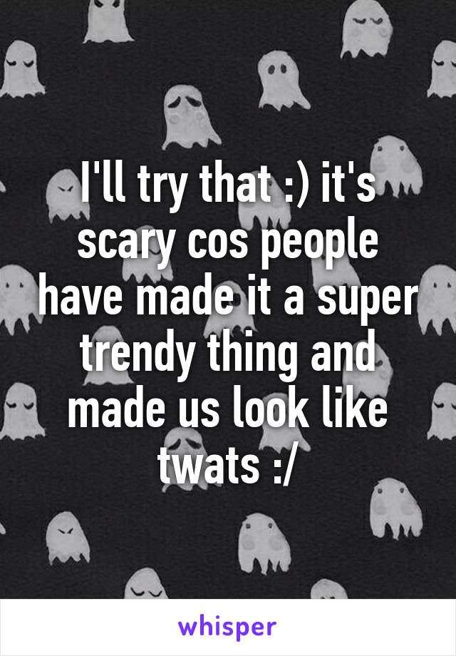 I'll try that :) it's scary cos people have made it a super trendy thing and made us look like twats :/