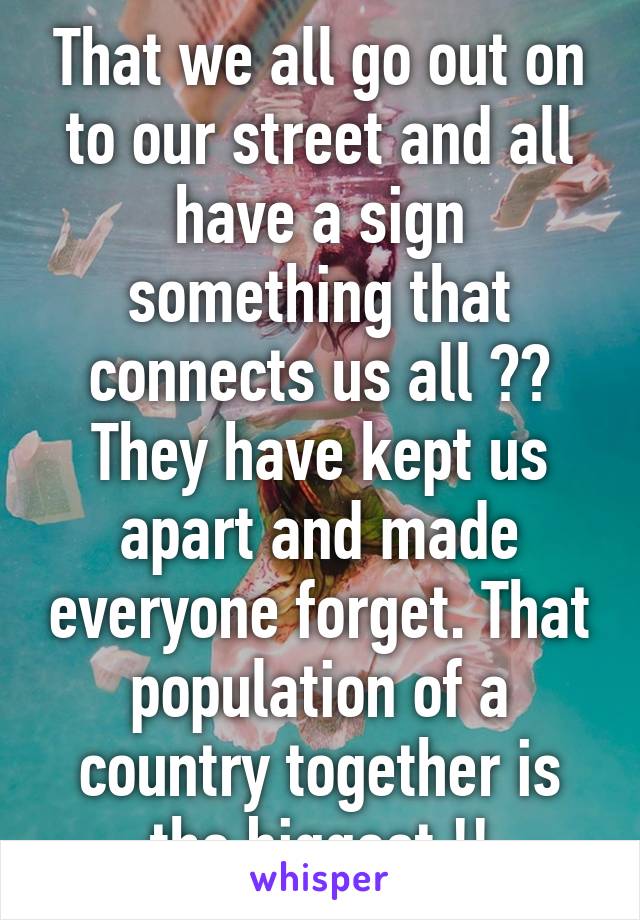 That we all go out on to our street and all have a sign something that connects us all ?? They have kept us apart and made everyone forget. That population of a country together is the biggest !!