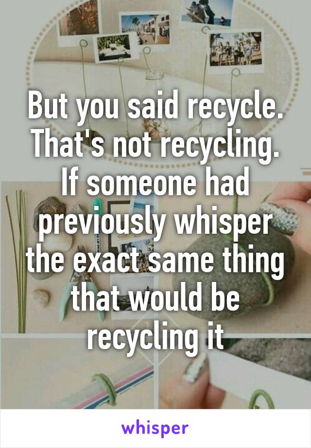 But you said recycle. That's not recycling. If someone had previously whisper the exact same thing that would be recycling it