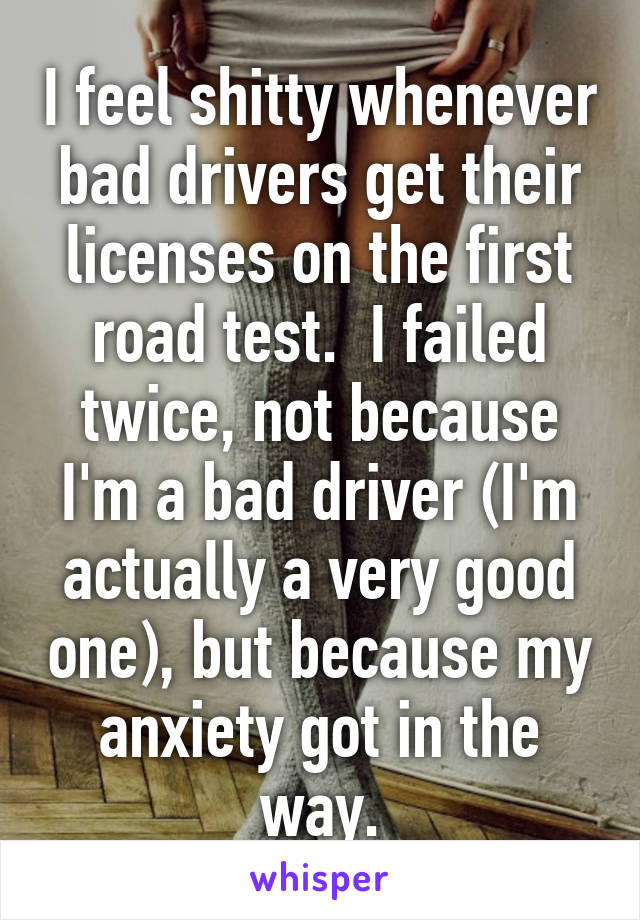 I feel shitty whenever bad drivers get their licenses on the first road test.  I failed twice, not because I'm a bad driver (I'm actually a very good one), but because my anxiety got in the way.