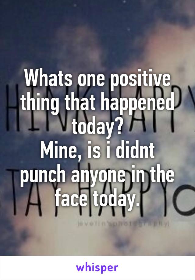 Whats one positive thing that happened today?
Mine, is i didnt punch anyone in the face today.
