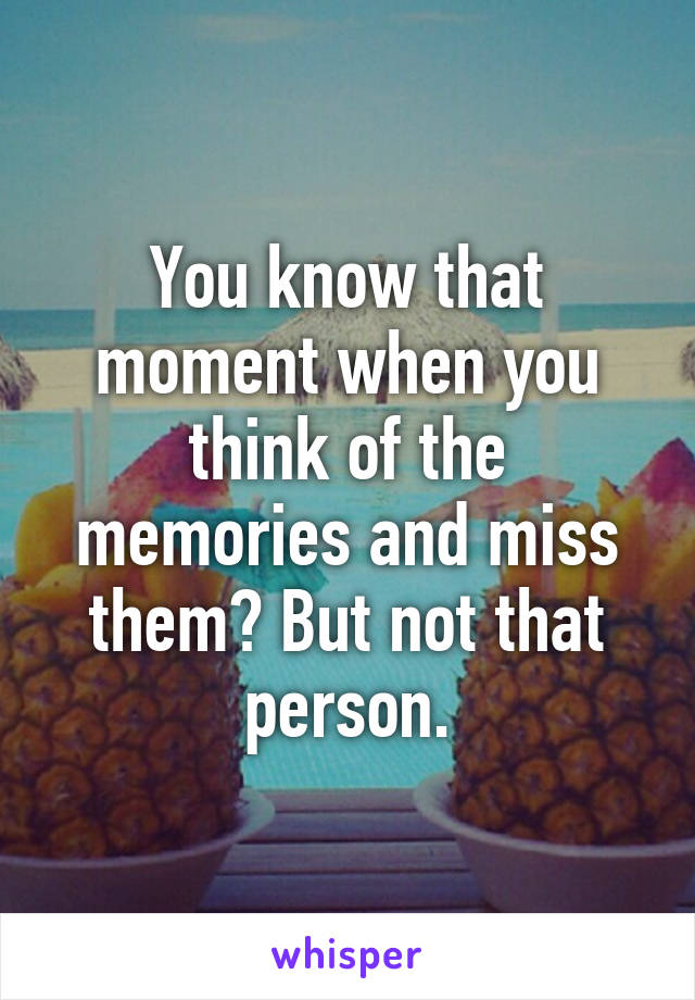 You know that moment when you think of the memories and miss them? But not that person.