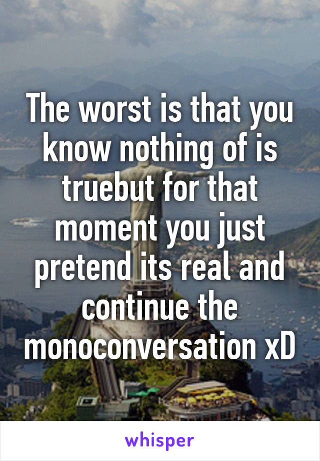 The worst is that you know nothing of is truebut for that moment you just pretend its real and continue the monoconversation xD