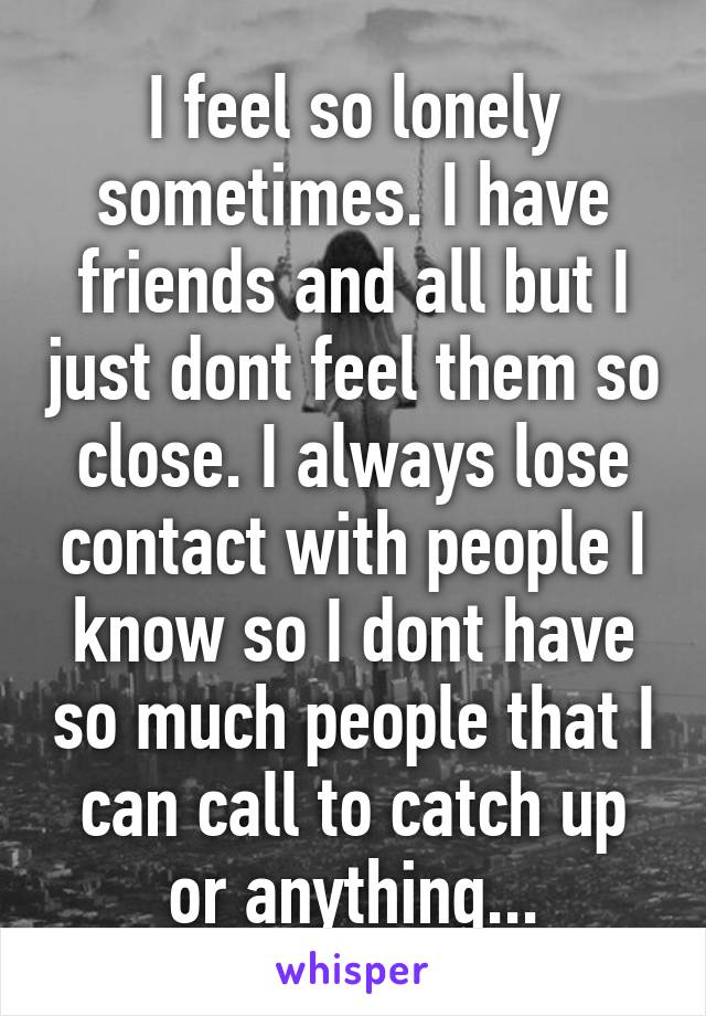 I feel so lonely sometimes. I have friends and all but I just dont feel them so close. I always lose contact with people I know so I dont have so much people that I can call to catch up or anything...