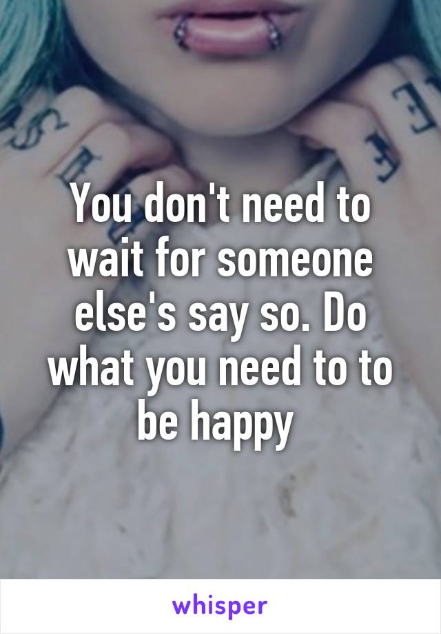 You don't need to wait for someone else's say so. Do what you need to to be happy 