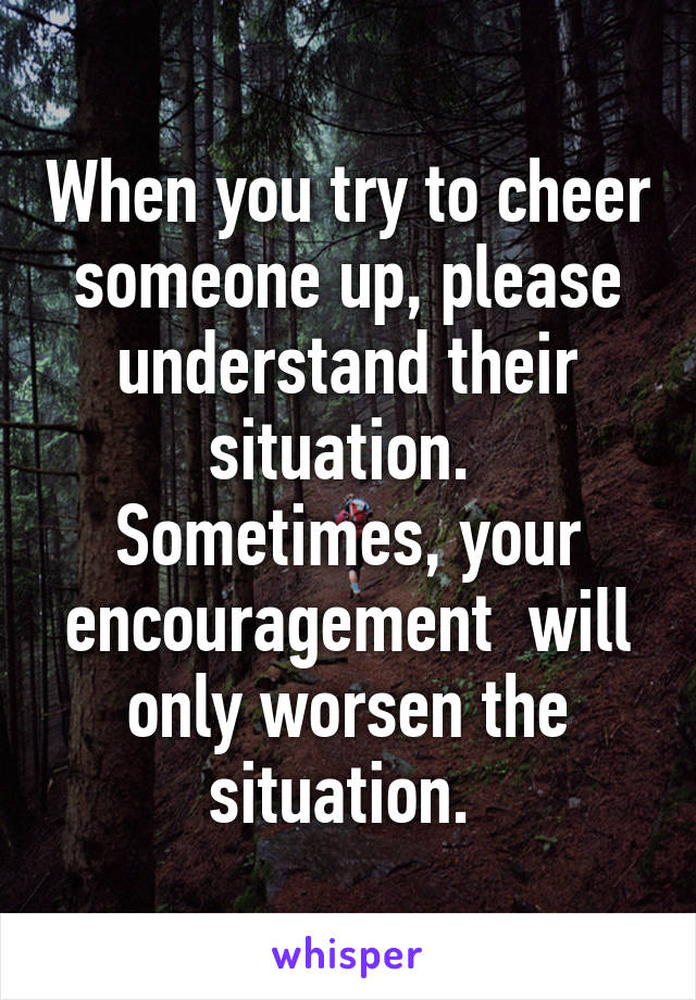 When you try to cheer someone up, please understand their situation. 
Sometimes, your encouragement  will only worsen the situation. 
