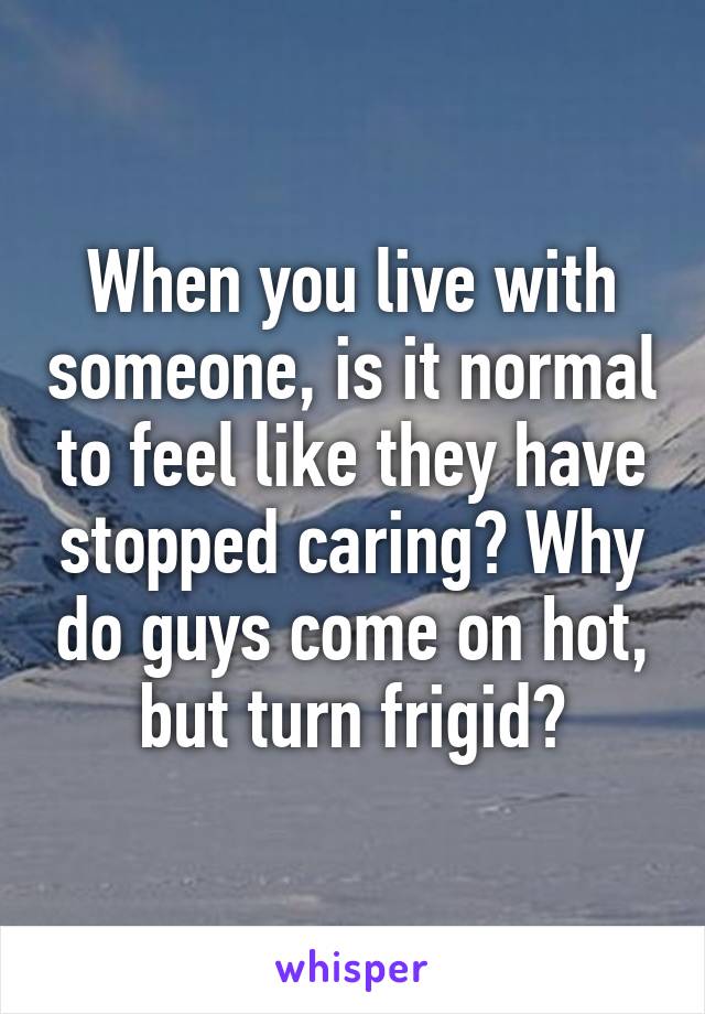 When you live with someone, is it normal to feel like they have stopped caring? Why do guys come on hot, but turn frigid?