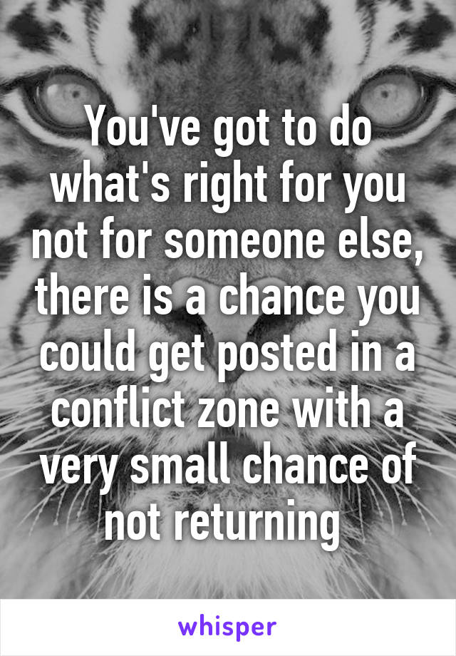 You've got to do what's right for you not for someone else, there is a chance you could get posted in a conflict zone with a very small chance of not returning 