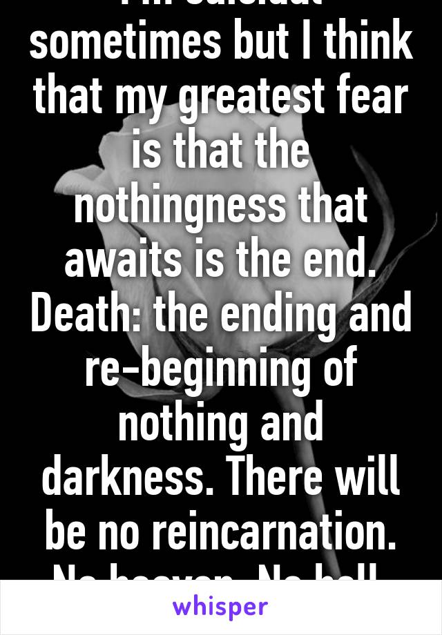 I'm suicidal sometimes but I think that my greatest fear is that the nothingness that awaits is the end. Death: the ending and re-beginning of nothing and darkness. There will be no reincarnation. No heaven. No hell. We become nothing