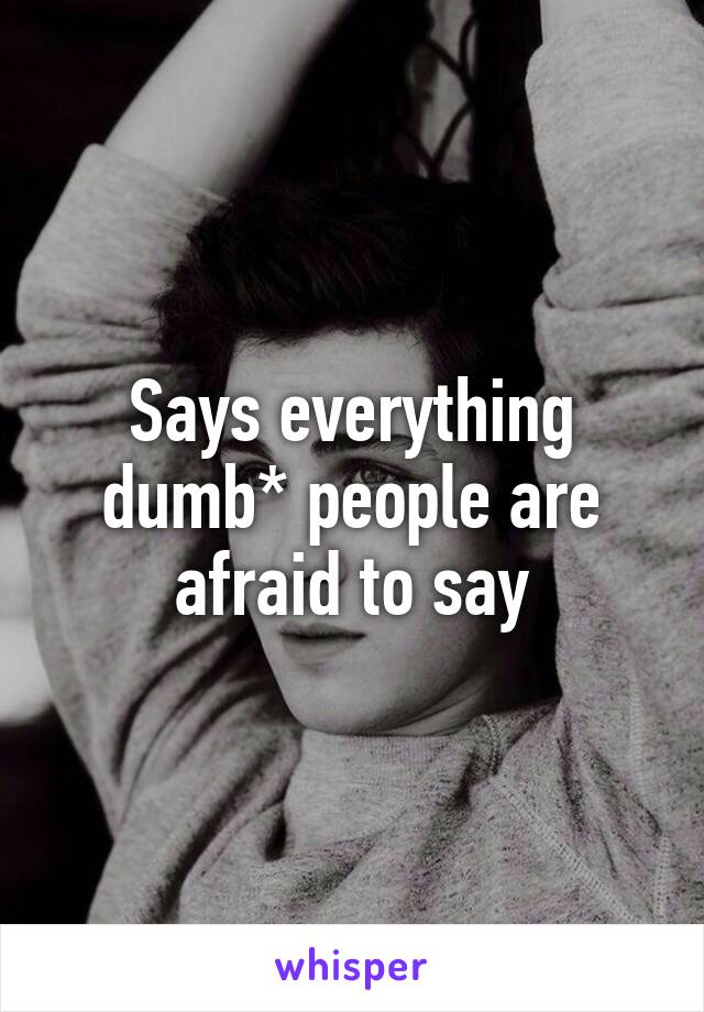 Says everything dumb* people are afraid to say