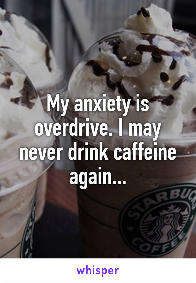My anxiety is overdrive. I may never drink caffeine again...
