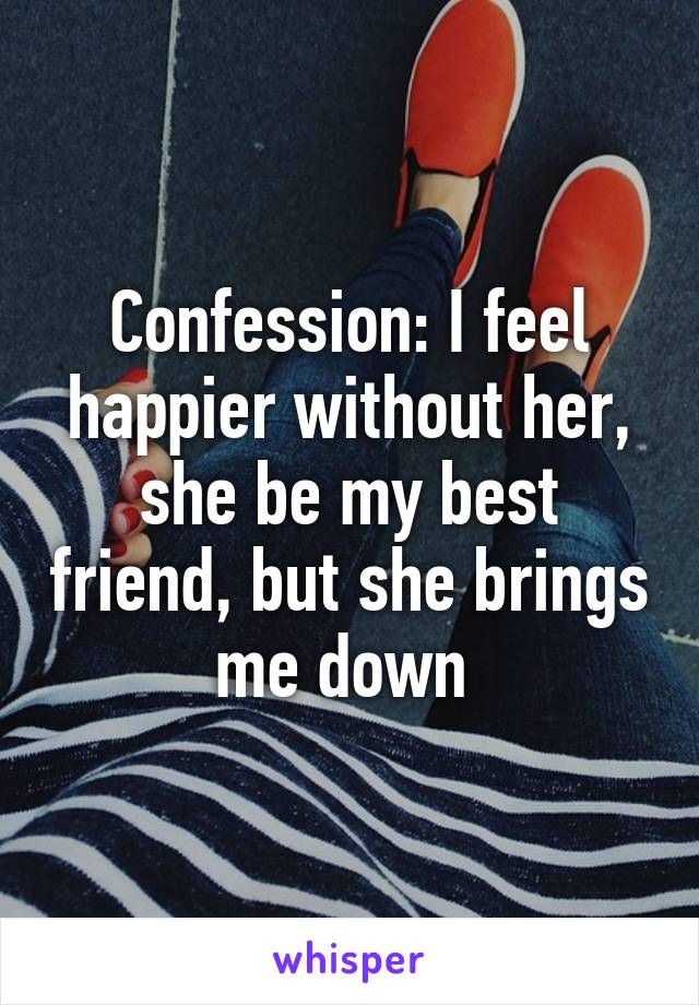 Confession: I feel happier without her, she be my best friend, but she brings me down 