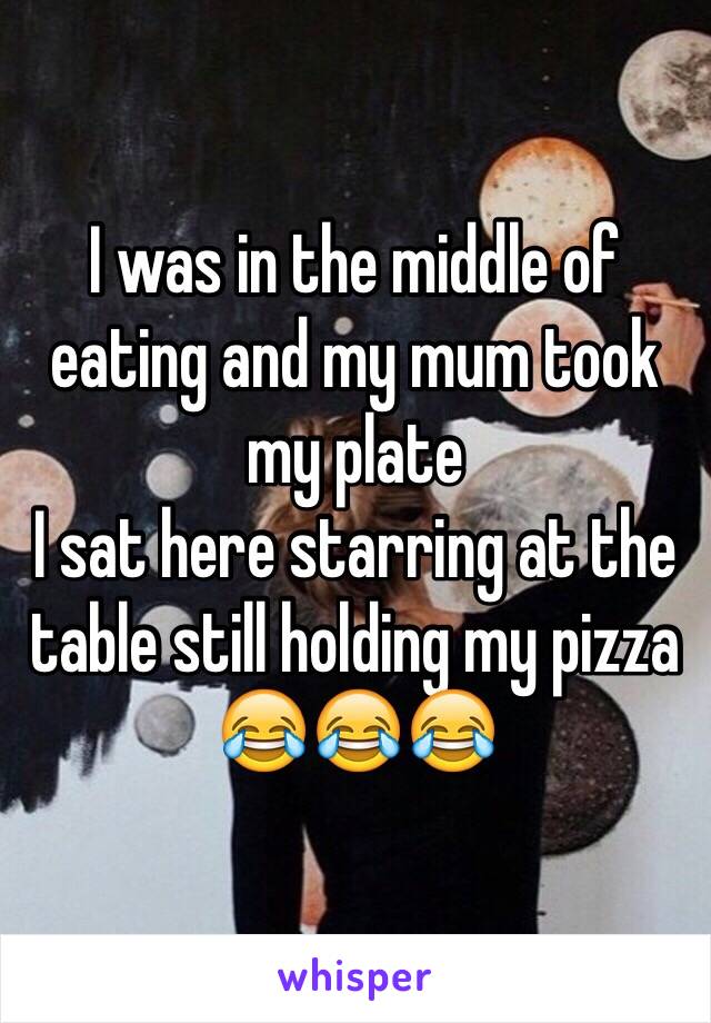 I was in the middle of eating and my mum took my plate 
I sat here starring at the table still holding my pizza 
😂😂😂