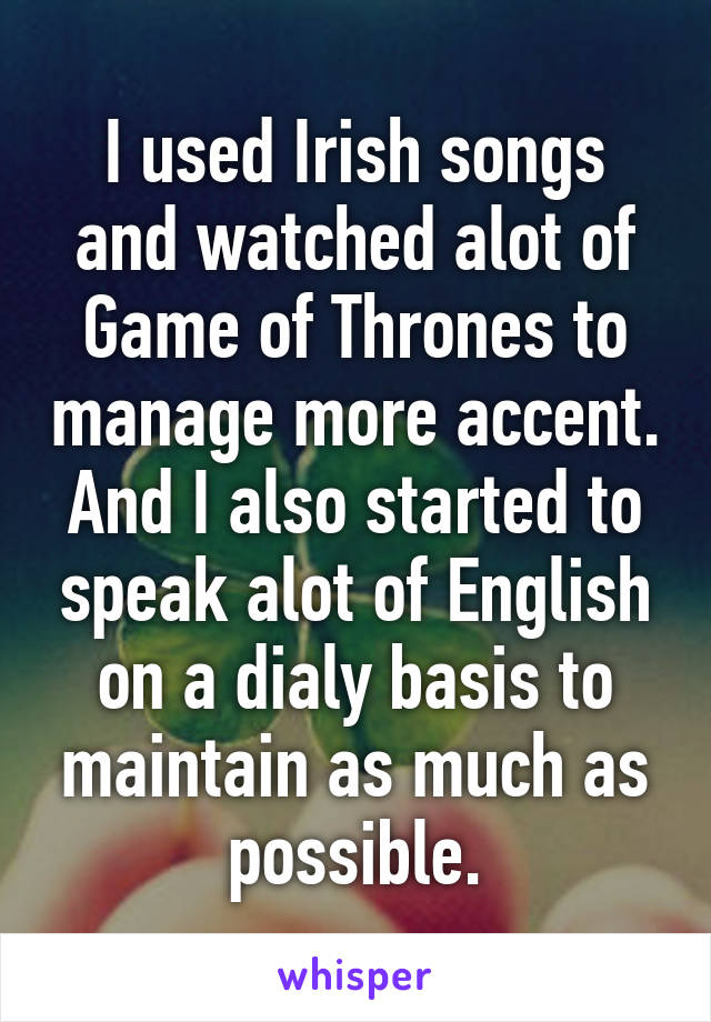 I used Irish songs and watched alot of Game of Thrones to manage more accent. And I also started to speak alot of English on a dialy basis to maintain as much as possible.