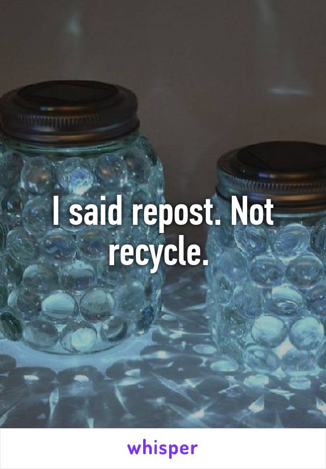 I said repost. Not recycle. 