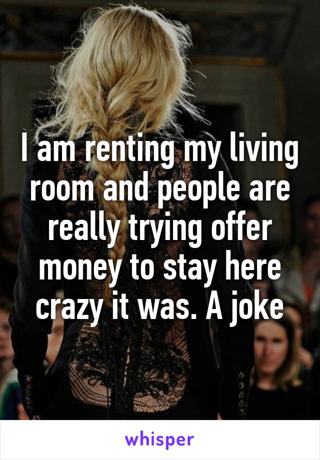 I am renting my living room and people are really trying offer money to stay here crazy it was. A joke