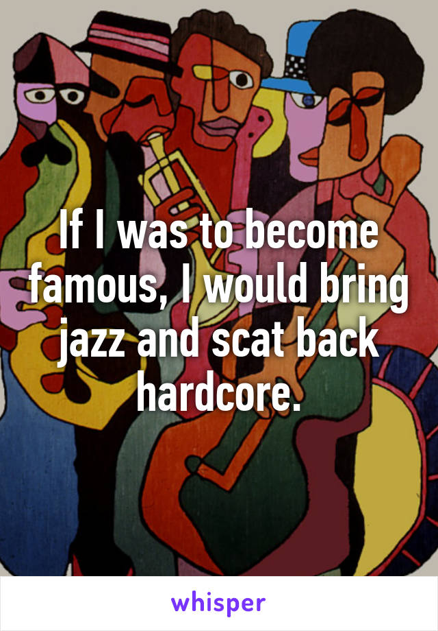 If I was to become famous, I would bring jazz and scat back hardcore.