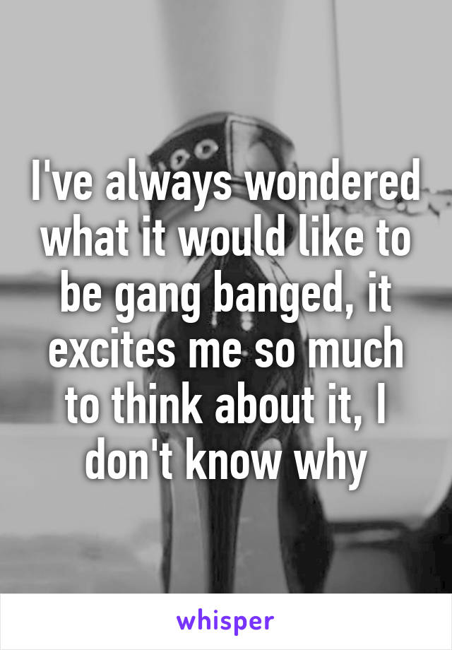 I've always wondered what it would like to be gang banged, it excites me so much to think about it, I don't know why