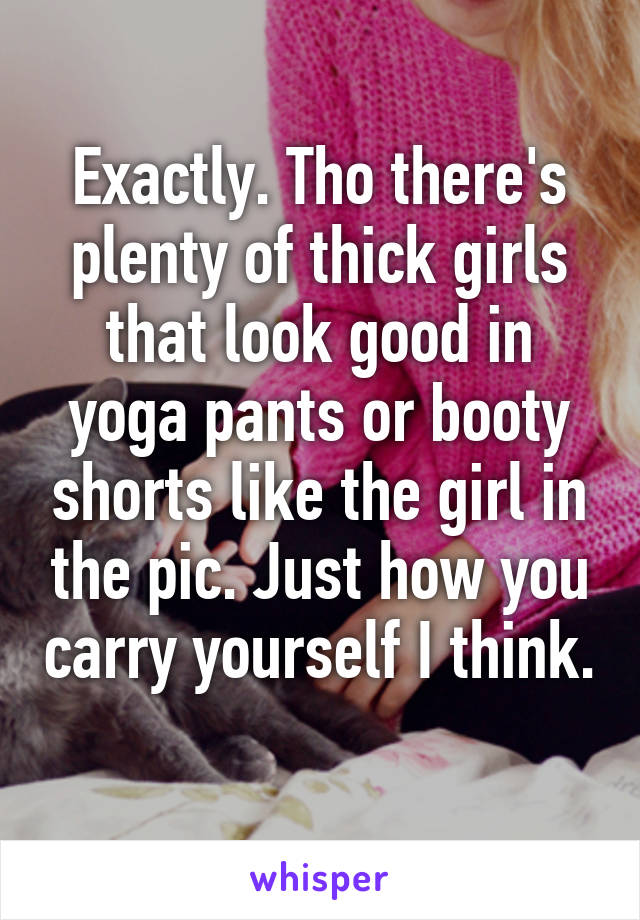 Exactly. Tho there's plenty of thick girls that look good in yoga pants or booty shorts like the girl in the pic. Just how you carry yourself I think.  