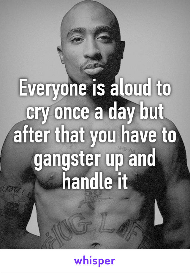 Everyone is aloud to cry once a day but after that you have to gangster up and handle it