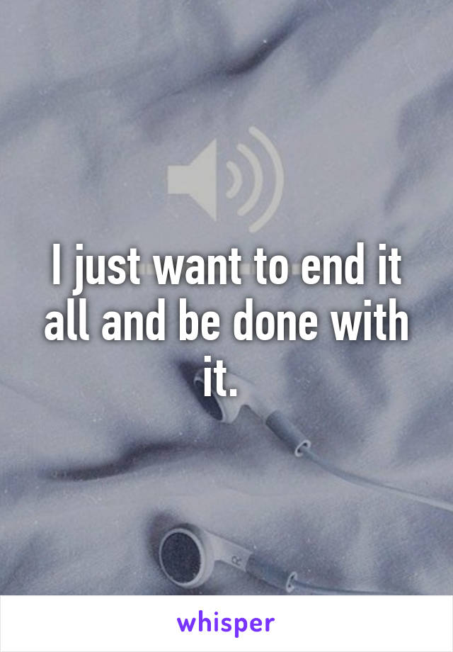 I just want to end it all and be done with it. 