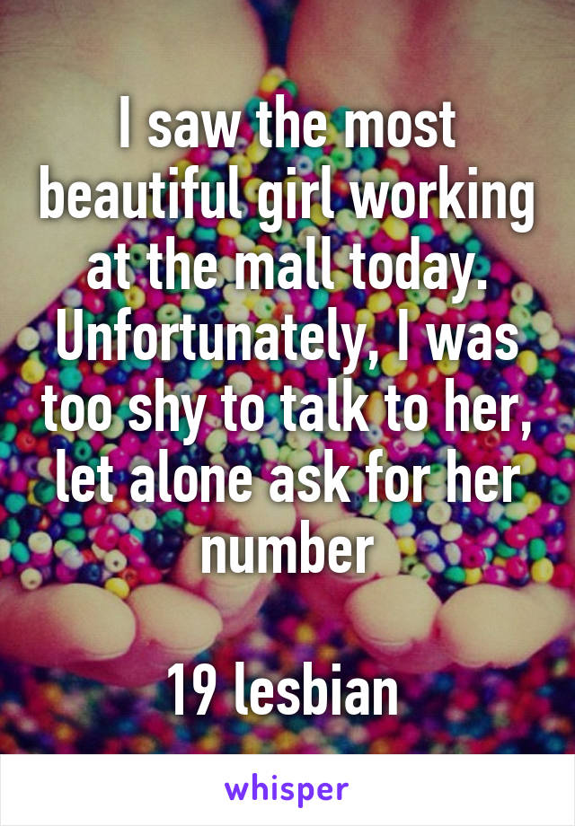 I saw the most beautiful girl working at the mall today. Unfortunately, I was too shy to talk to her, let alone ask for her number

19 lesbian 