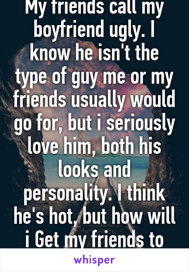 My friends call my boyfriend ugly. I know he isn't the type of guy me or my friends usually would go for, but i seriously love him, both his looks and personality. I think he's hot, but how will i Get my friends to stop teasing him?