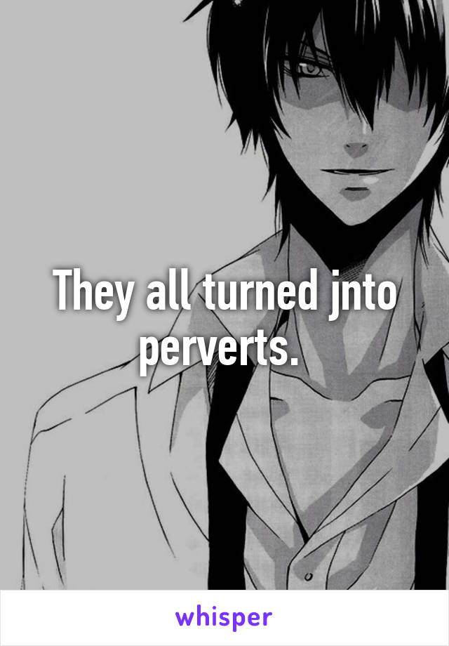 They all turned jnto perverts. 