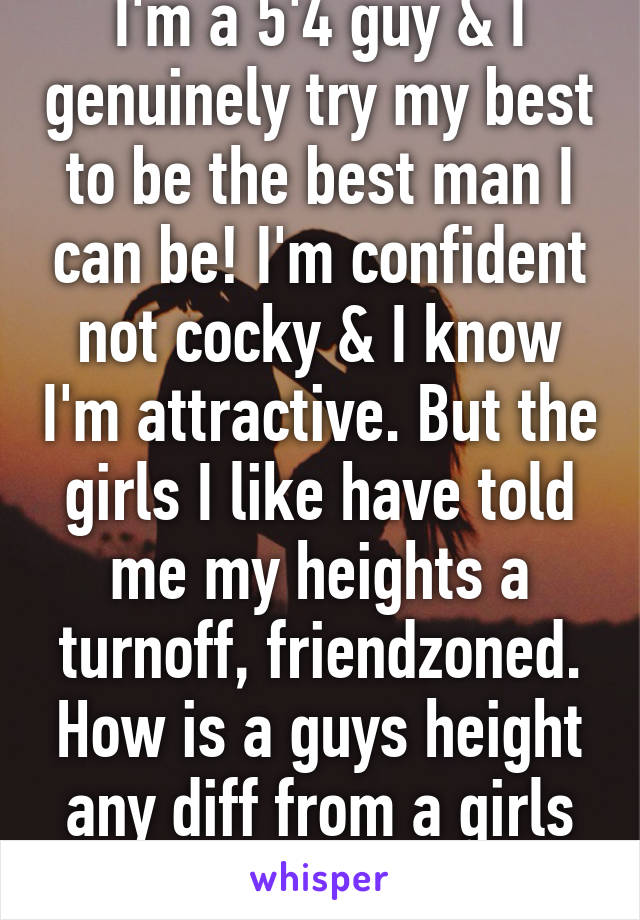 I'm a 5'4 guy & I genuinely try my best to be the best man I can be! I'm confident not cocky & I know I'm attractive. But the girls I like have told me my heights a turnoff, friendzoned. How is a guys height any diff from a girls weight?