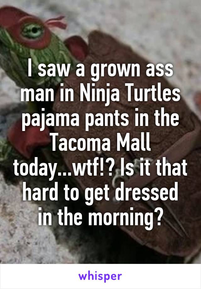 I saw a grown ass man in Ninja Turtles pajama pants in the Tacoma Mall today...wtf!? Is it that hard to get dressed in the morning?