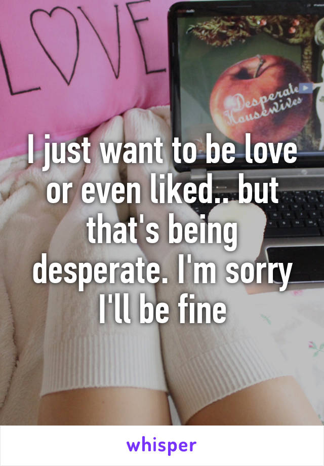 I just want to be love or even liked.. but that's being desperate. I'm sorry I'll be fine