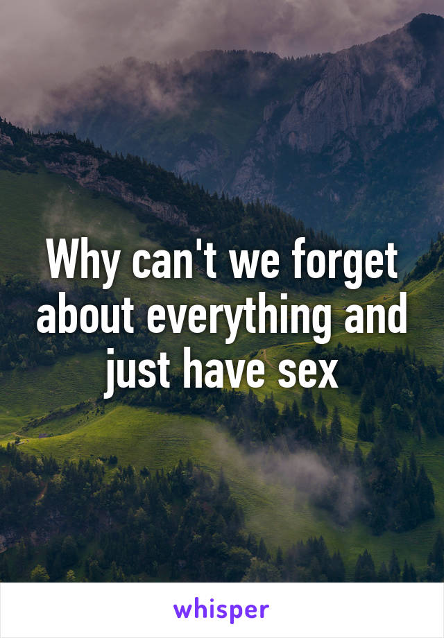 Why can't we forget about everything and just have sex