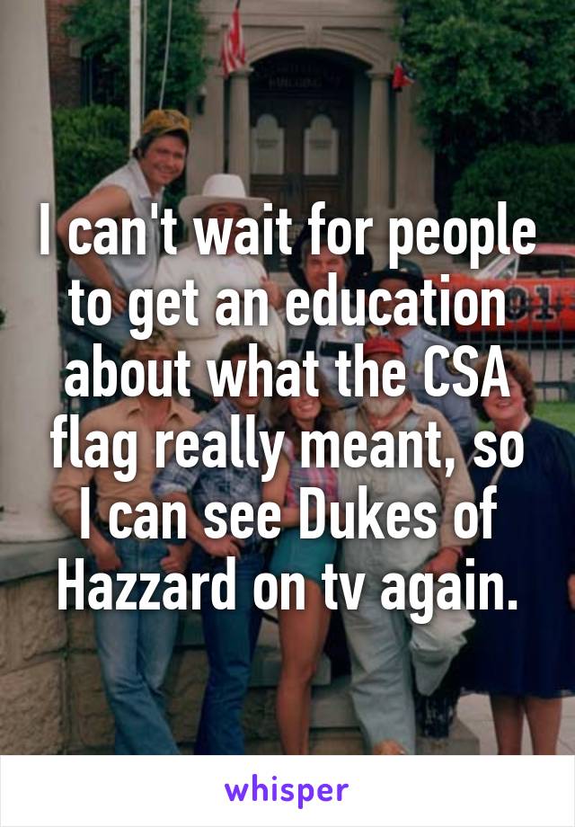 I can't wait for people to get an education about what the CSA flag really meant, so I can see Dukes of Hazzard on tv again.