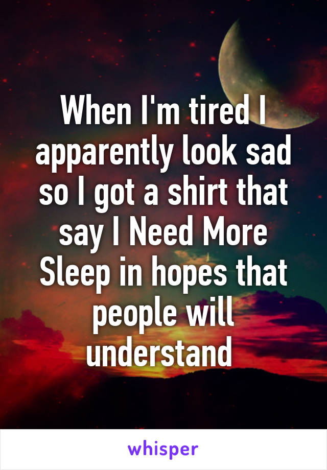 When I'm tired I apparently look sad so I got a shirt that say I Need More Sleep in hopes that people will understand 