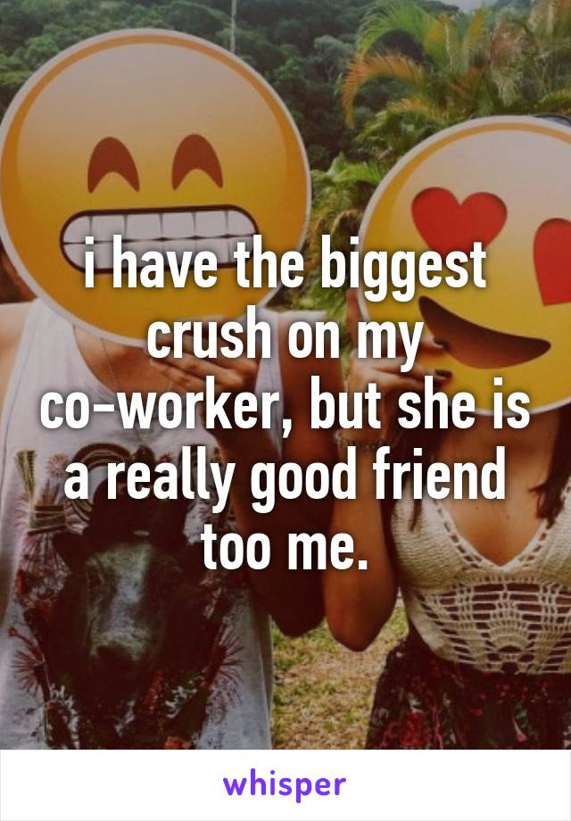 i have the biggest crush on my co-worker, but she is a really good friend too me.
