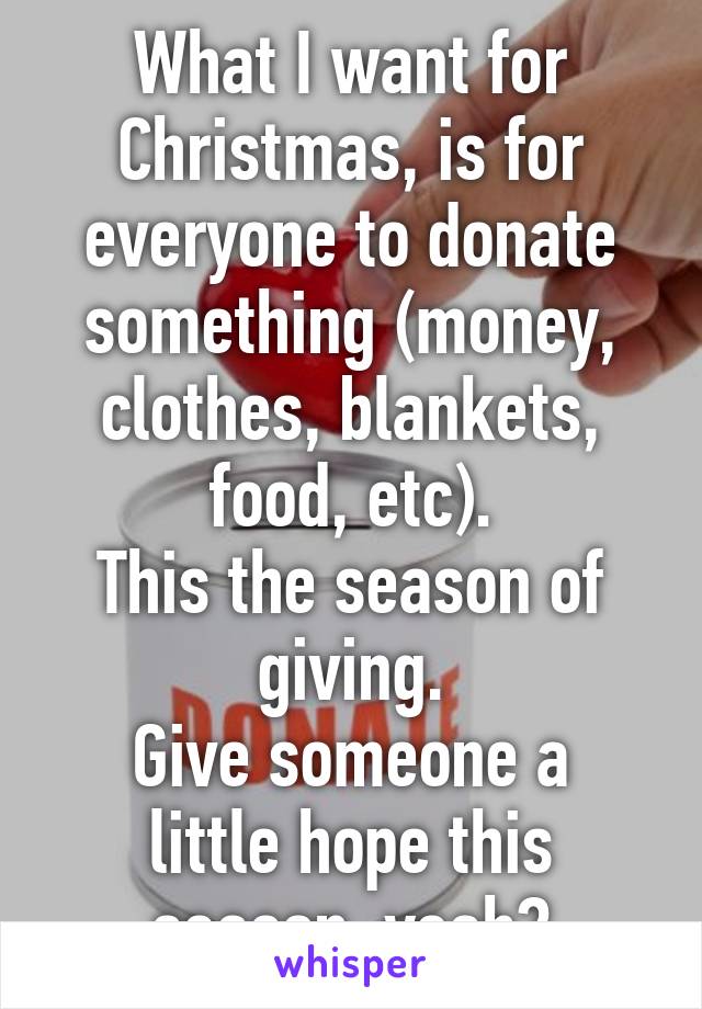 What I want for Christmas, is for everyone to donate something (money, clothes, blankets, food, etc).
This the season of giving.
Give someone a little hope this season, yeah?