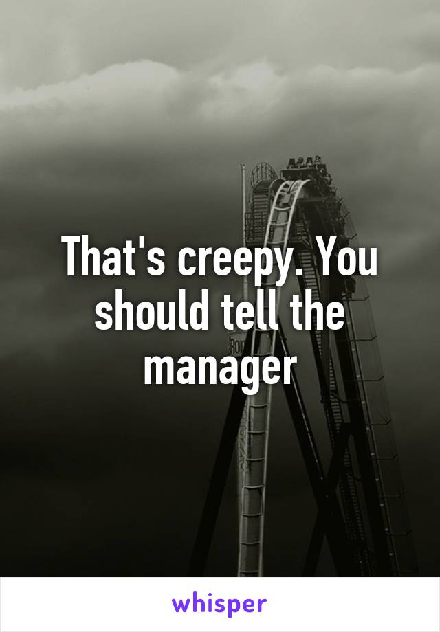 That's creepy. You should tell the manager