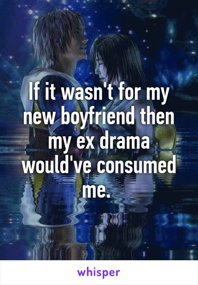 If it wasn't for my new boyfriend then my ex drama would've consumed me. 