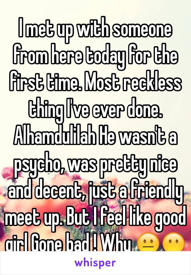 I met up with someone from here today for the first time. Most reckless thing I've ever done. Alhamdulilah He wasn't a psycho, was pretty nice and decent, just a friendly meet up. But I feel like good girl Gone bad ! Why 😐😶