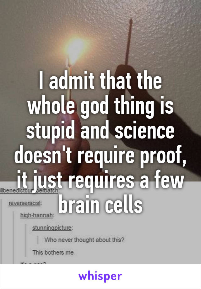 I admit that the whole god thing is stupid and science doesn't require proof, it just requires a few brain cells