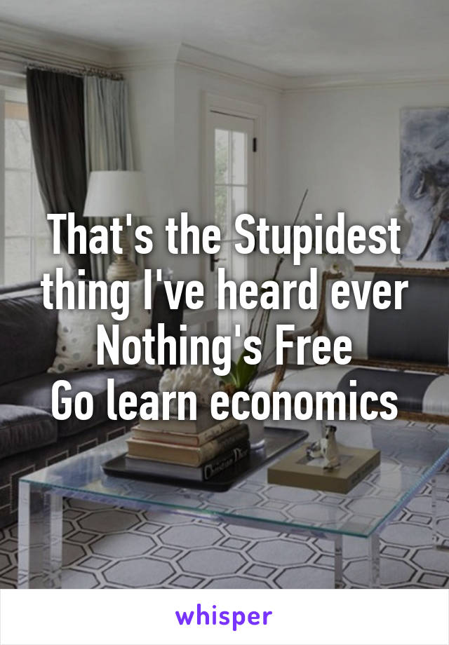 That's the Stupidest thing I've heard ever
Nothing's Free
Go learn economics