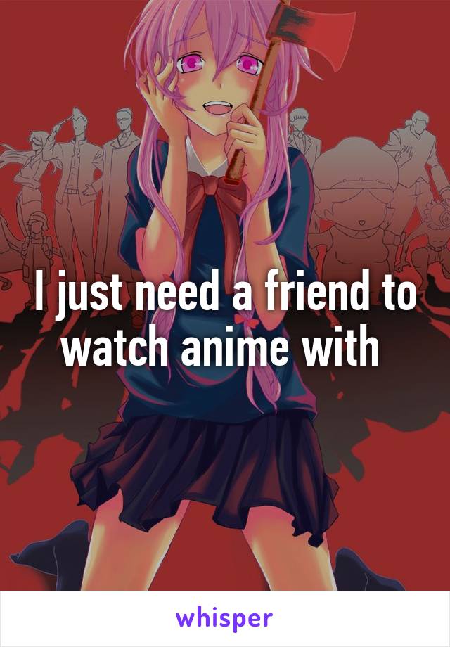 I just need a friend to watch anime with 
