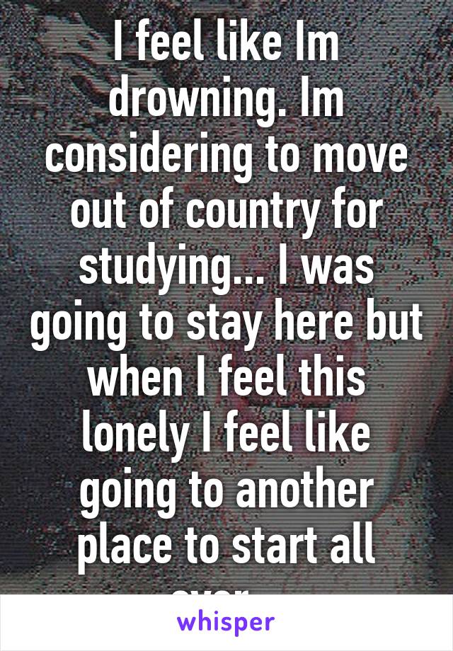 I feel like Im drowning. Im considering to move out of country for studying... I was going to stay here but when I feel this lonely I feel like going to another place to start all over...
