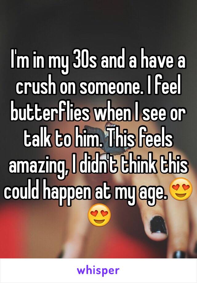 I'm in my 30s and a have a crush on someone. I feel butterflies when I see or talk to him. This feels amazing, I didn't think this could happen at my age.😍😍