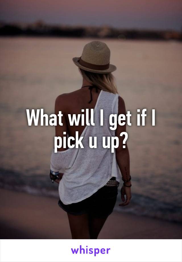 What will I get if I pick u up?