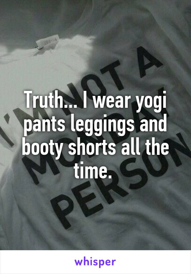 Truth... I wear yogi pants leggings and booty shorts all the time. 